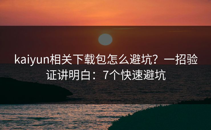 kaiyun相关下载包怎么避坑？一招验证讲明白：7个快速避坑