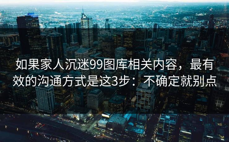 如果家人沉迷99图库相关内容,最有效的沟通方式是这3步:不确定就别点 如果家人沉迷99图库相关内容,最有效的沟通方式是这3步:不确定就别点