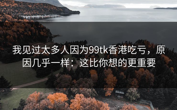 我见过太多人因为99tk香港吃亏，原因几乎一样：这比你想的更重要