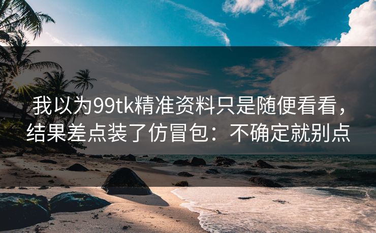我以为99tk精准资料只是随便看看，结果差点装了仿冒包：不确定就别点