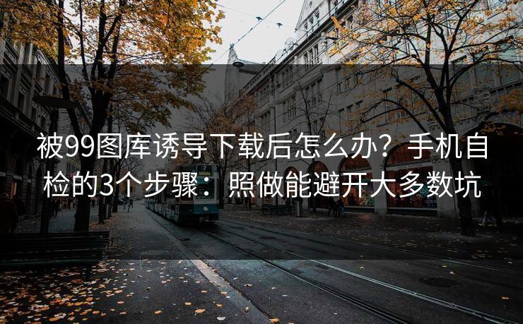 被99图库诱导下载后怎么办？手机自检的3个步骤：照做能避开大多数坑