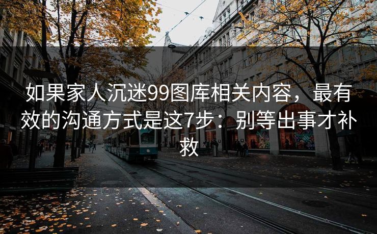 如果家人沉迷99图库相关内容，最有效的沟通方式是这7步：别等出事才补救