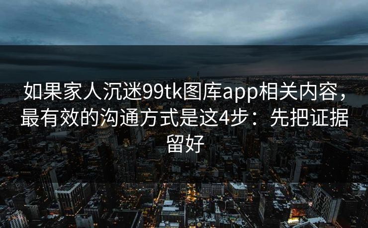 如果家人沉迷99tk图库app相关内容，最有效的沟通方式是这4步：先把证据留好