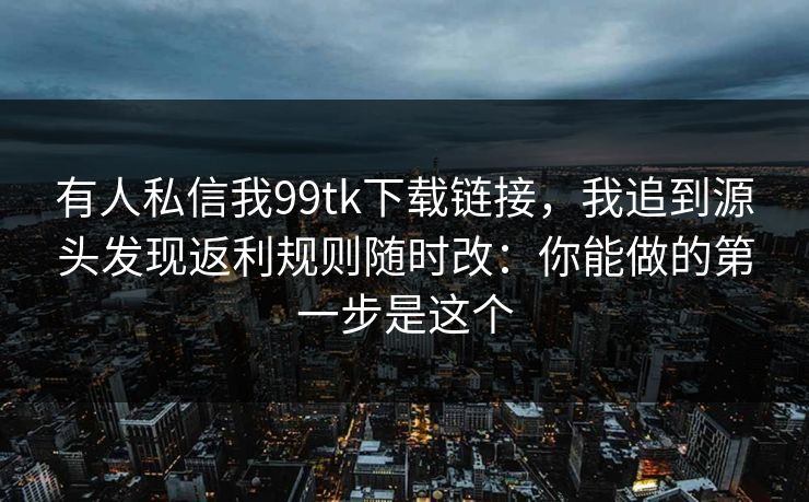 有人私信我99tk下载链接，我追到源头发现返利规则随时改：你能做的第一步是这个