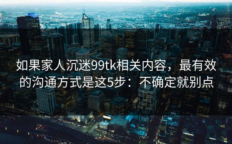 如果家人沉迷99tk相关内容，最有效的沟通方式是这5步：不确定就别点