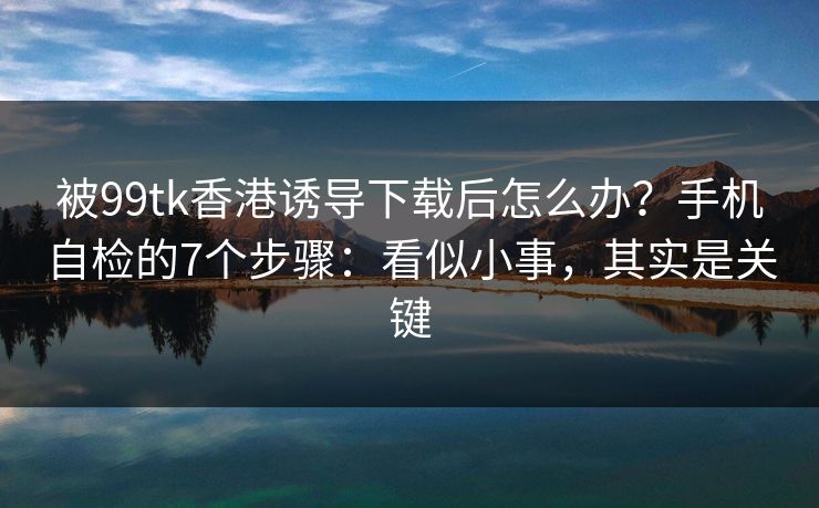 被99tk香港诱导下载后怎么办？手机自检的7个步骤：看似小事，其实是关键
