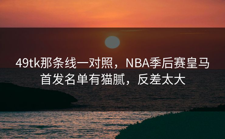 49tk那条线一对照,NBA季后赛皇马首发名单有猫腻,反差太大 49tk那条线一对照,NBA季后赛皇马首发名单有猫腻,反差太大