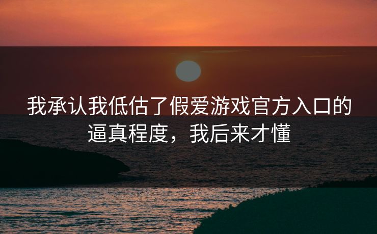 我承认我低估了假爱游戏官方入口的逼真程度,我后来才懂 我承认我低估了假爱游戏官方入口的逼真程度,我后来才懂