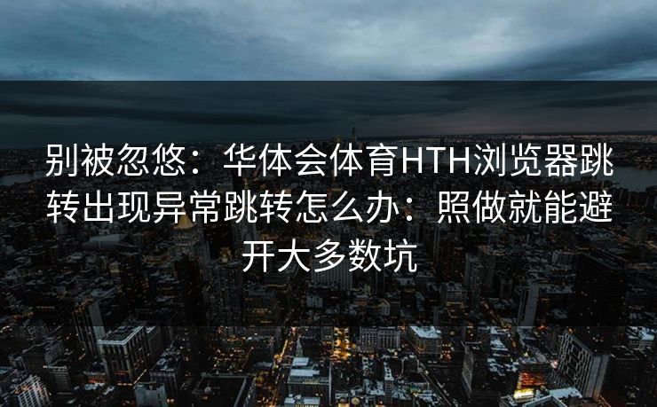 别被忽悠:华体会体育HTH浏览器跳转出现异常跳转怎么办:照做就能避开大多数坑 别被忽悠:华体会体育HTH浏览器跳转出现异常跳转怎么办:照做就能避开大多数坑