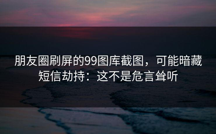 朋友圈刷屏的99图库截图，可能暗藏短信劫持：这不是危言耸听