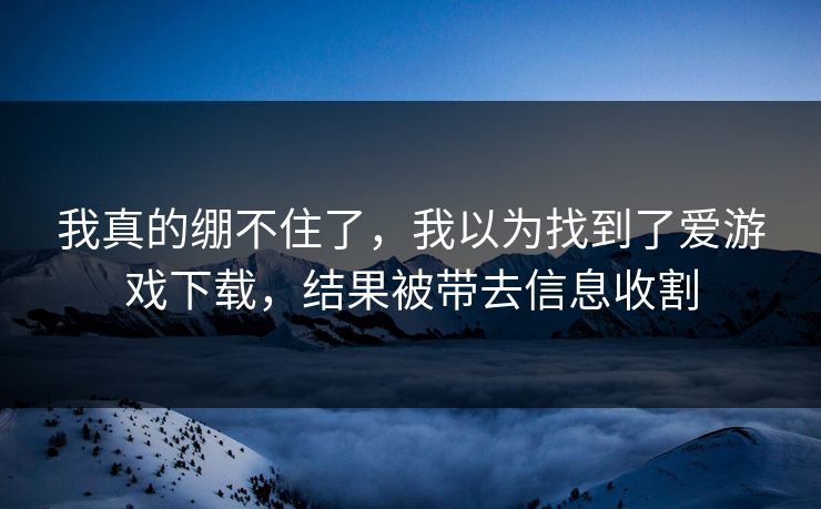我真的绷不住了,我以为找到了爱游戏下载,结果被带去信息收割 我真的绷不住了,我以为找到了爱游戏下载,结果被带去信息收割