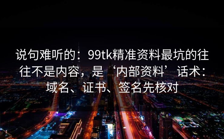 说句难听的:99tk精准资料最坑的往往不是内容,是‘内部资料’话术:域名、证书、签名先核对 说句难听的:99tk精准资料最坑的往往不是内容,是‘内部资料’话术:域名、证书、签名先核对